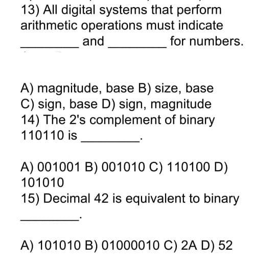 13) All digital systems that perform
arithmetic operations must indicate
and
for numbers.
A) magnitude, base B) size, base
C) sign, base D) sign, magnitude
14) The 2's complement of binary
110110 is
A) 001001 B) 001010 C) 110100 D)
101010
15) Decimal 42 is equivalent to binary
A) 101010 B) 01000010 C) 2A D) 52
