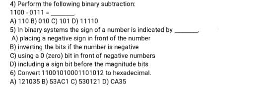 4) Perform the following binary subtraction:
1100 - 0111 =
A) 110 B) 010 C) 101 D) 11110
5) In binary systems the sign of a number is indicated by.
A) placing a negative sign in front of the number
B) inverting the bits if the number is negative
C) using a 0 (zero) bit in front of negative numbers
D) including a sign bit before the magnitude bits
6) Convert 11001010001101012 to hexadecimal.
A) 121035 B) 53AC1 C) 530121 D) CA35

