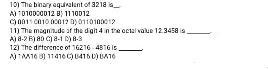 10) The binary equivalent of 3218 is_
A) 1010000012 B) 1110012
c) 0011 0010 00012 D) 0110100012
11) The magnitude of the digit 4 in the octal value 12.3458 is,
A) 8-2 B) 80 C) 8-1 D) 8-3
12) The difference of 16216 - 4816 is
A) 1AA16 B) 11416 C) B416 D) BA16
