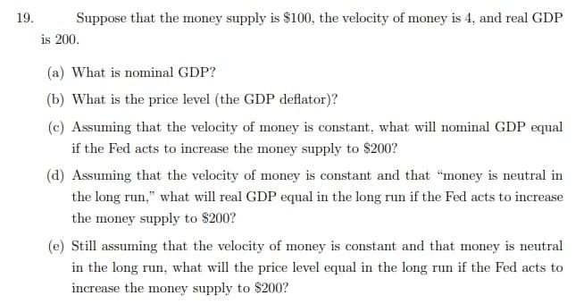 19.
Suppose that the money supply is $100, the velocity of money is 4, and real GDP
is 200.
(a) What is nominal GDP?
(b) What is the price level (the GDP deflator)?
(c) Assuming that the velocity of money is constant, what will nominal GDP equal
if the Fed acts to increase the money supply to $200?
(d) Assuming that the velocity of money is constant and that "money is neutral in
the long run," what will real GDP equal in the long run if the Fed acts to increase
the money supply to $200?
(e) Still assuming that the velocity of money is constant and that money is neutral
in the long run, what will the price level equal in the long run if the Fed acts to
increase the money supply to $200?
