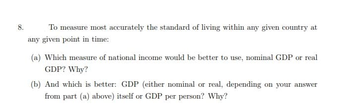 8.
To measure most accurately the standard of living within any given country at
any given point in time:
(a) Which measure of national income would be better to use, nominal GDP or real
GDP? Why?
(b) And which is better: GDP (either nominal or real, depending on your answer
from part (a) above) itself or GDP per person? Why?
