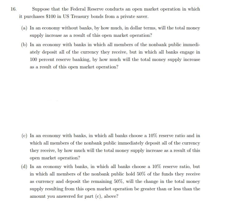16.
Suppose that the Federal Reserve conducts an open market operation in which
it purchases $100 in US Treasury bonds from a private saver.
(a) In an economy without banks, by how much, in dollar terms, will the total money
supply increase as a result of this open market operation?
(b) In an economy with banks in which all members of the nonbank public immedi-
ately deposit all of the currency they receive, but in which all banks engage in
100 percent reserve banking, by how much will the total money supply increase
as a result of this open market operation?
(c) In an economy with banks, in which all banks choose a 10% reserve ratio and in
which all members of the nonbank public immediately deposit all of the currency
they receive, by how much will the total money supply increase as a result of this
open market operation?
(d) In an economy with banks, in which all banks choose a 10% reserve ratio, but
in which all members of the nonbank public hold 50% of the funds they receive
as currency and deposit the remaining 50%, will the change in the total money
supply resulting from this open market operation be greater than or less than the
amount you answered for part (c), above?
