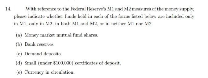 14.
With reference to the Federal Reserve's M1 and M2 measures of the money supply,
please indicate whether funds held in each of the forms listed below are included only
in M1, only in M2, in both M1 and M2, or in neither M1 nor M2.
(a) Money market mutual fund shares.
(b) Bank reserves.
ге
(c) Demand deposits.
(d) Small (under $100,000) certificates of deposit.
(e) Currency in circulation.
