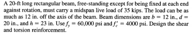 A 20-ft long rectangular beam, free-standing except for being fixed at each end
against rotation, must carry a midspan live load of 35 kips. The load can be as
much as 12 in. off the axis of the beam. Beam dimensions are b = 12 in., d =
20 in., and h = 23 in. Use f, = 60,000 psi and f' = 4000 psi. Design the shear
and torsion reinforcement.
%3D
