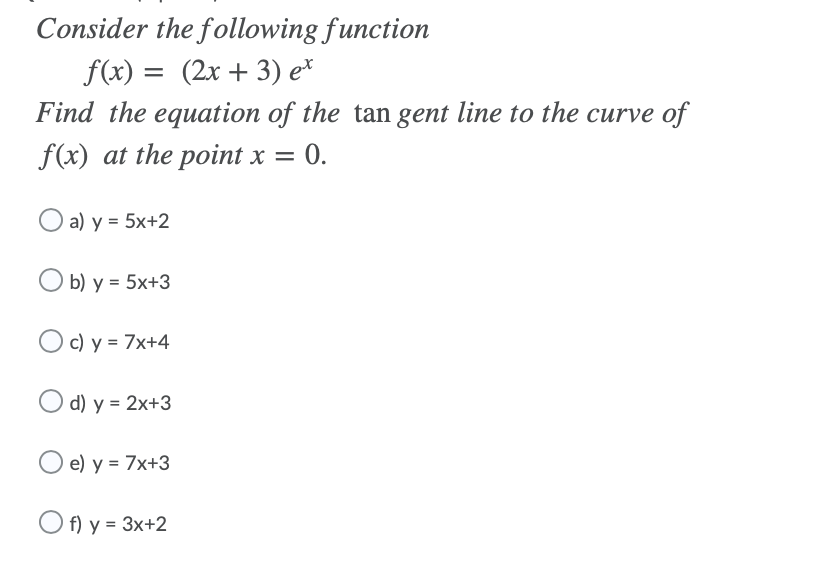 Consider the following function
f(x) = (2x + 3) e*
Find the equation of the tan gent line to the curve of
f(x) at the point x =
0.
a) y = 5x+2
O b) y = 5x+3
Oc) y = 7x+4
O d) y = 2x+3
O e) y = 7x+3
O f) y = 3x+2
