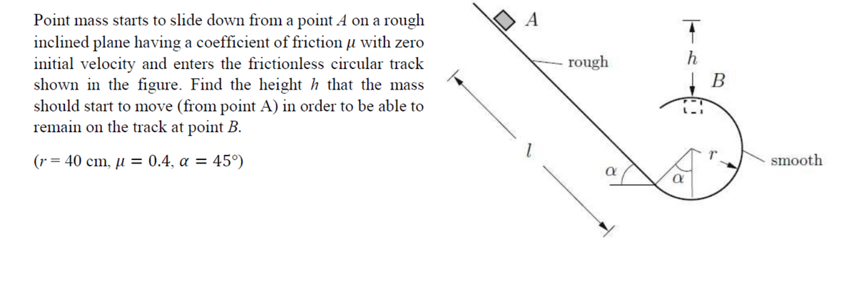 A
Point mass starts to slide down from a point A on a rough
inclined plane having a coefficient of friction µ with zero
initial velocity and enters the frictionless circular track
shown in the figure. Find the height h that the mass
should start to move (from point A) in order to be able to
remain on the track at point B.
rough
h
(r = 40 cm, µ = 0.4, a = 45°)
smooth
