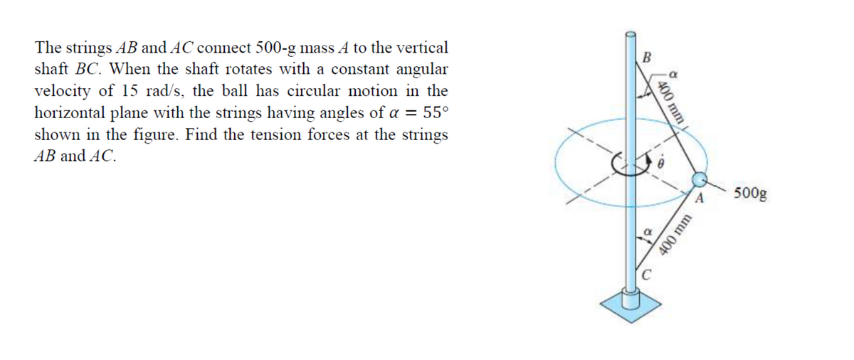 The strings AB and AC connect 500-g mass A to the vertical
shaft BC. When the shaft rotates with a constant angular
velocity of 15 rad/s, the ball has circular motion in the
horizontal plane with the strings having angles of a = 55°
shown in the figure. Find the tension forces at the strings
AB and AC.
B
500g
400 mm
400 mm
