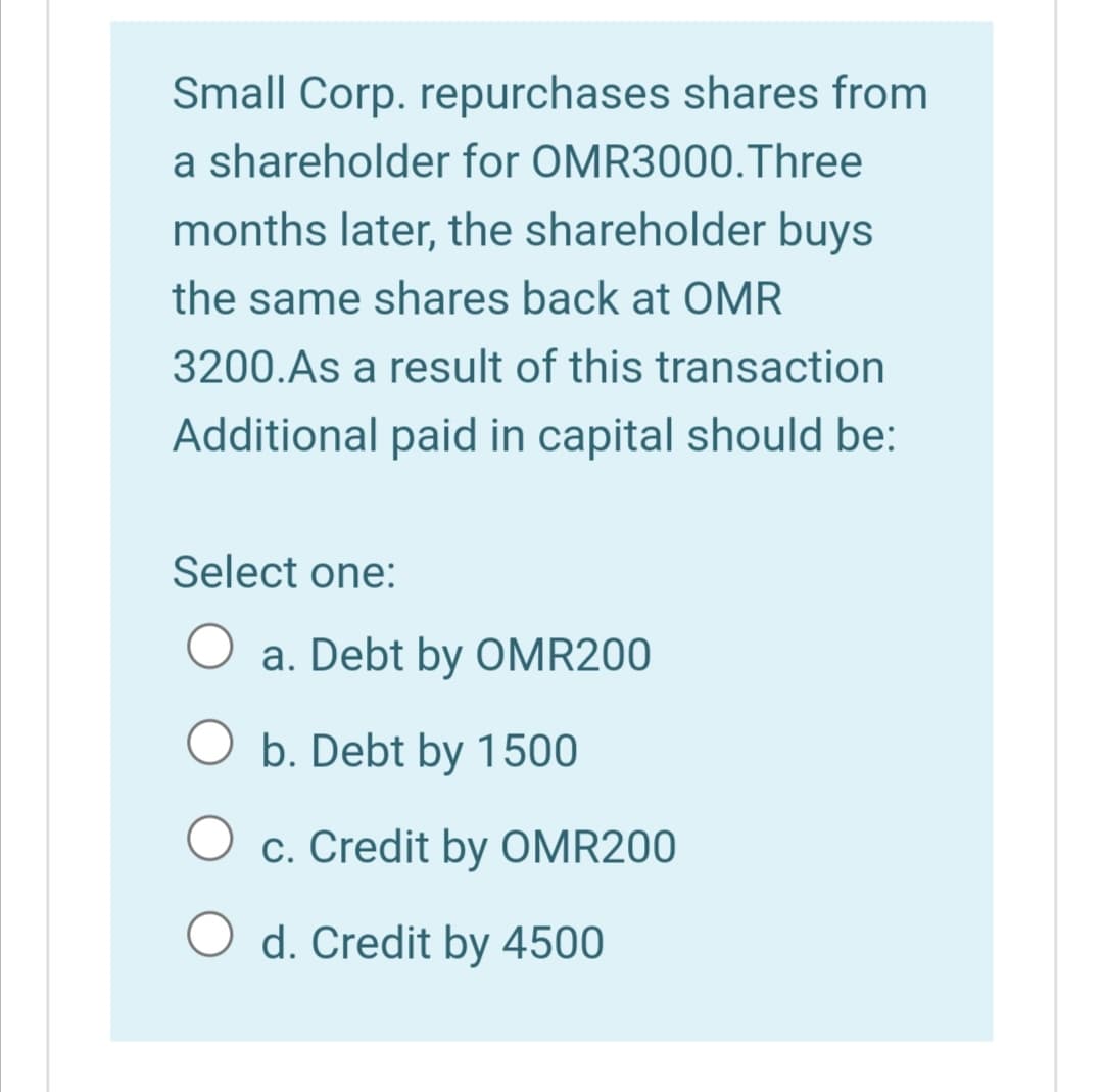 Small Corp. repurchases shares from
a shareholder for OMR3000.Three
months later, the shareholder buys
the same shares back at OMR
3200.As a result of this transaction
Additional paid in capital should be:
Select one:
a. Debt by OMR200
O b. Debt by 1500
c. Credit by OMR200
O d. Credit by 4500

