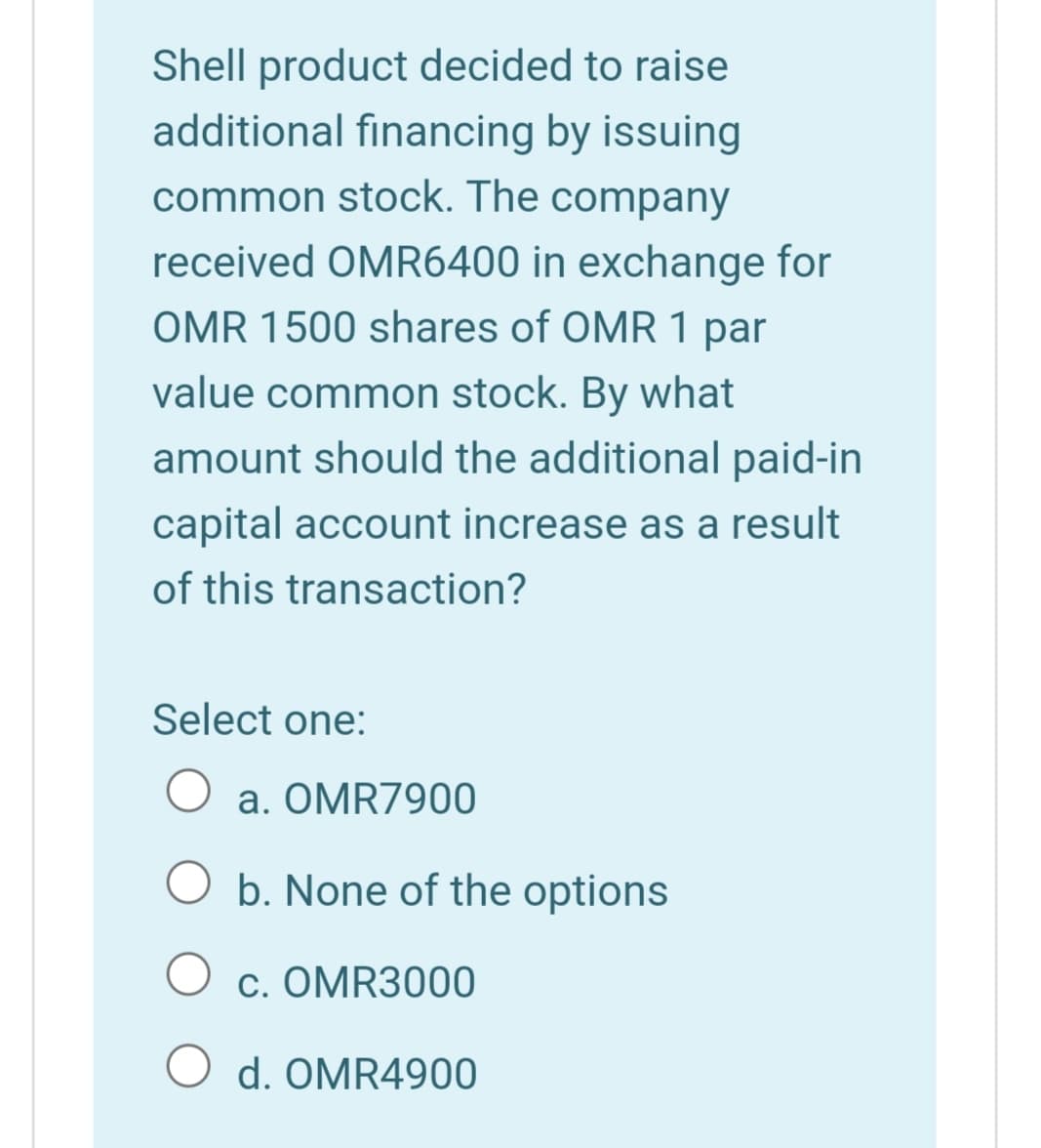 Shell product decided to raise
additional financing by issuing
common stock. The company
received OMR6400 in exchange for
OMR 1500 shares of OMR 1 par
value common stock. By what
amount should the additional paid-in
capital account increase as a result
of this transaction?
Select one:
a. OMR7900
O b. None of the options
c. OMR3000
O d. OMR4900
