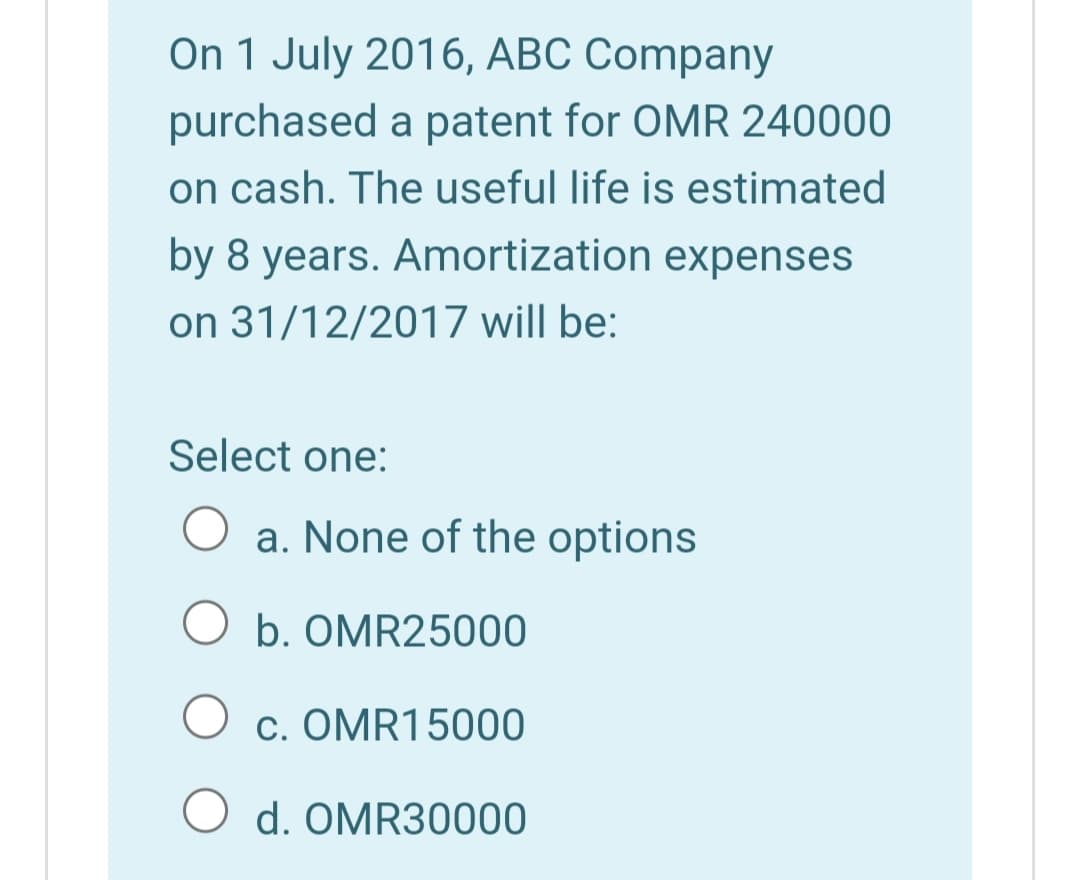 On 1 July 2016, ABC Company
purchased a patent for OMR 240000
on cash. The useful life is estimated
by 8 years. Amortization expenses
on 31/12/2017 will be:
Select one:
a. None of the options
O b. OMR25000
c. OMR15000
d. OMR30000
