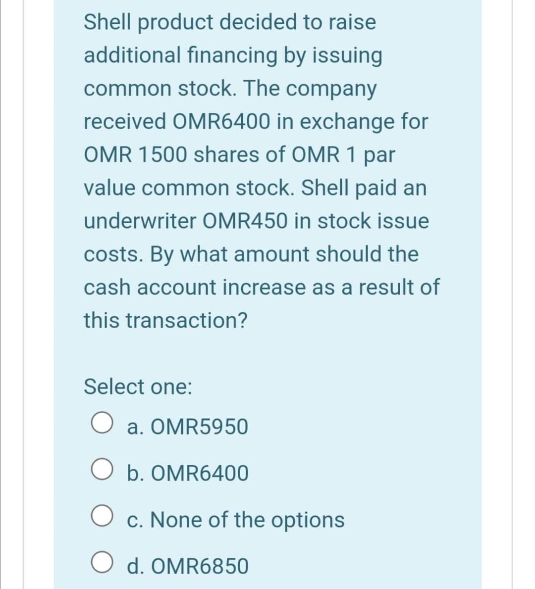 Shell product decided to raise
additional financing by issuing
common stock. The company
received OMR6400 in exchange for
OMR 1500 shares of OMR 1 par
value common stock. Shell paid an
underwriter OMR450 in stock issue
costs. By what amount should the
cash account increase as a result of
this transaction?
Select one:
a. OMR5950
O b. OMR6400
c. None of the options
d. OMR6850

