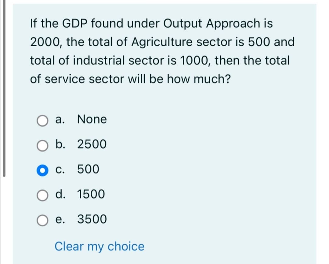 If the GDP found under Output Approach is
2000, the total of Agriculture sector is 500 and
total of industrial sector is 1000, then the total
of service sector will be how much?
O a. None
b. 2500
С.
500
d. 1500
е. 3500
Clear my choice
