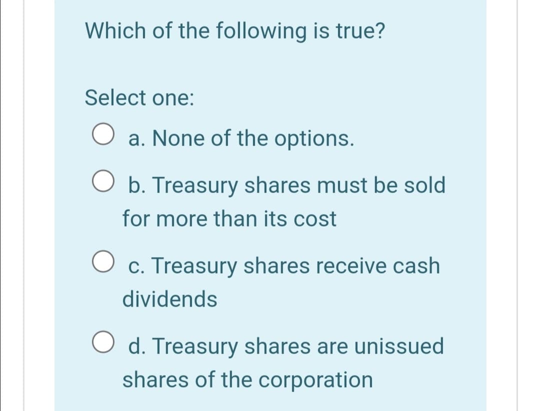 Which of the following is true?
Select one:
a. None of the options.
O b. Treasury shares must be sold
for more than its cost
O c. Treasury shares receive cash
dividends
O d. Treasury shares are unissued
shares of the corporation
