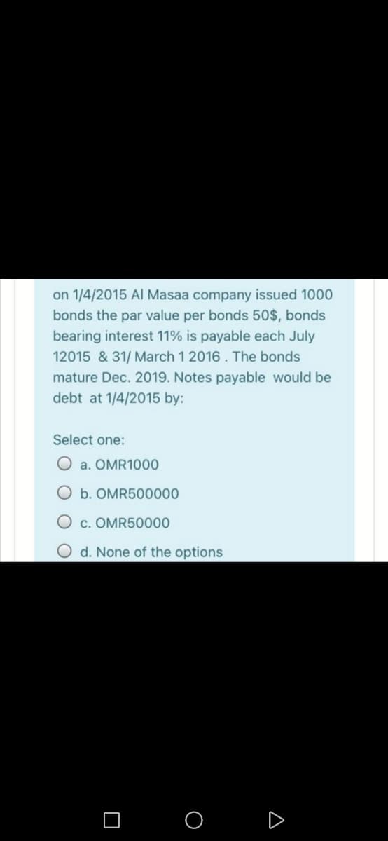 on 1/4/2015 Al Masaa company issued 1000
bonds the par value per bonds 50$, bonds
bearing interest 11% is payable each July
12015 & 31/ March 1 2016. The bonds
mature Dec. 2019. Notes payable would be
debt at 1/4/2015 by:
Select one:
a. OMR1000
Ob. OMR500000
O c. OMR50000
O d. None of the options
O O D
