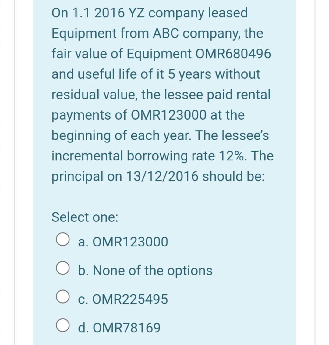 On 1.1 2016 YZ company leased
Equipment from ABC company, the
fair value of Equipment OMR680496
and useful life of it 5 years without
residual value, the lessee paid rental
payments of OMR123000 at the
beginning of each year. The lessee's
incremental borrowing rate 12%. The
principal on 13/12/2016 should be:
Select one:
a. OMR123000
b. None of the options
c. OMR225495
O d. OMR78169
