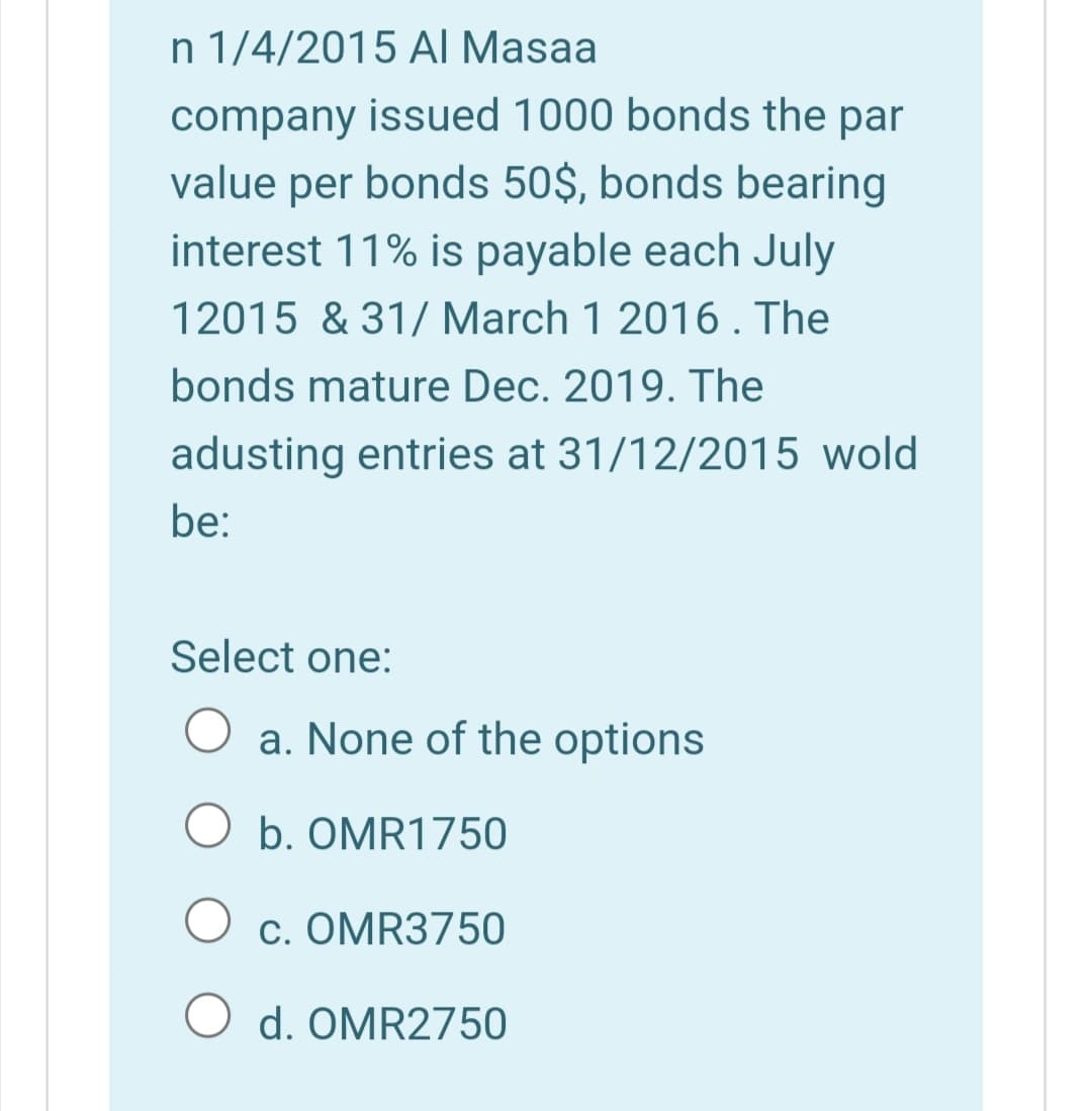 n 1/4/2015 AI Masaa
company issued 1000 bonds the par
value per bonds 50$, bonds bearing
interest 11% is payable each July
12015 & 31/ March 1 2016. The
bonds mature Dec. 2019. The
adusting entries at 31/12/2015 wold
be:
Select one:
a. None of the options
O b. OMR1750
O c. OMR3750
O d. OMR2750
