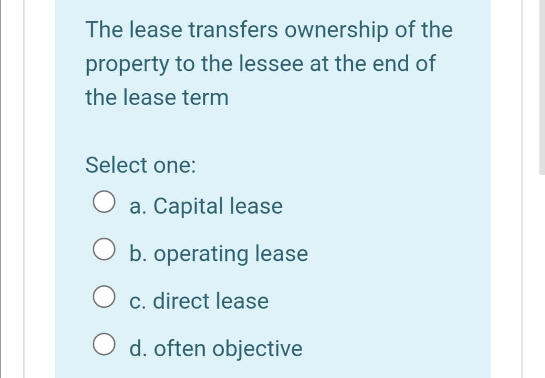 The lease transfers ownership of the
property to the lessee at the end of
the lease term
Select one:
a. Capital lease
O b. operating lease
c. direct lease
O d. often objective
