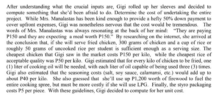 After understanding what the crucial inputs are, Gigi rolled up her sleeves and decided to
compute something that she'd been afraid to do. Determine the cost of undertaking the entire
project. While Mrs. Manalastas has been kind enough to provide a hefty 50% down payment to
cover upfront expenses, Gigi was nonetheless nervous that the cost would be tremendous. The
words of Mrs. Manalastas was always resonating at the back of her mind: "They are paying
P150 and they are expecting a meal worth P150." By rescarching on the internet, she arrived at
the conclusion that, if she will serve fried chicken, 300 grams of chicken and a cup of rice or
roughly 50 grams of uncooked rice per student is sufficient enough as a serving size. The
cheapest chicken that Gigi saw in the market costs P150 per kilo, while the cheapest rice of
acceptable quality was P50 per kilo. Gigi estimated that for every kilo of chicken to be fried, one
(1) liter of cooking oil will be needed, with each liter of oil capable of being used three (3) times.
Gigi also estimated that the seasoning costs (salt, soy sauce, calamansi, etc.) would add up to
about P40 per kilo. She also guessed that she'll use up P1,200 worth of firewood to fuel the
entire cooking spree, but must be more costly if she will use LPG. Finally, the styro packaging
costs P5 per piece. With these guidelines, Gigi decided to compute for her unit cost.
