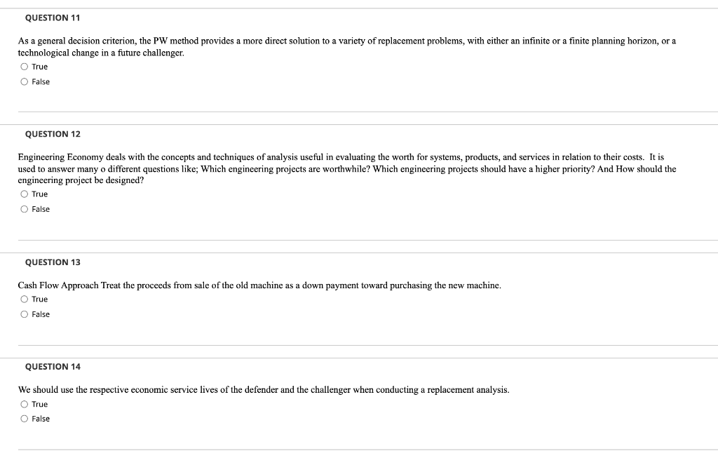 QUESTION 11
As a general decision criterion, the PW method provides a more direct solution to a variety of replacement problems, with either an infinite or a finite planning horizon, or a
technological change in a future challenger.
O True
O False
QUESTION 12
Engineering Economy deals with the concepts and techniques of analysis useful in evaluating the worth for systems, products, and services in relation to their costs. It is
used to answer many o different questions like; Which engineering projects are worthwhile? Which engineering projects should have a higher priority? And How should the
engineering project be designed?
O True
O False
QUESTION 13
Cash Flow Approach Treat the proceeds from sale of the old machine as a down payment toward purchasing the new machine.
O True
O False
QUESTION 14
We should use the respective economic service lives of the defender and the challenger when conducting a replacement analysis.
O True
O False
