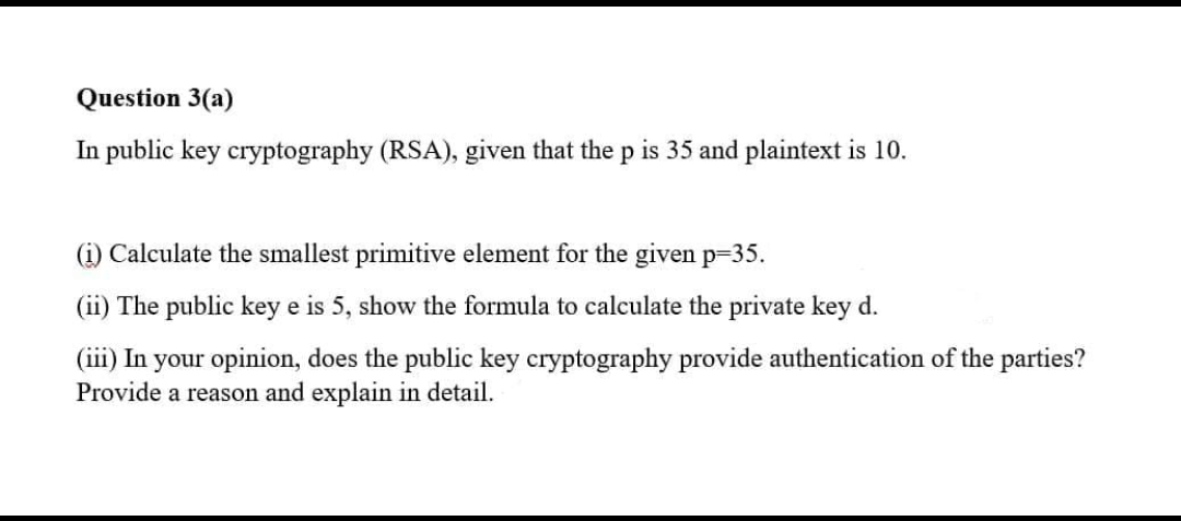 Question 3(a)
In public key cryptography (RSA), given that the p is 35 and plaintext is 10.
(1) Calculate the smallest primitive element for the given p=35.
(ii) The public key e is 5, show the formula to calculate the private key d.
(iii) In your opinion, does the public key cryptography provide authentication of the parties?
Provide a reason and explain in detail.
