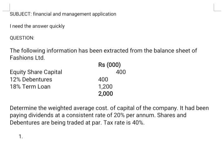 SUBJECT: financial and management application
I need the answer quickly
QUESTION:
The following information has been extracted from the balance sheet of
Fashions Ltd.
Rs (000)
Equity Share Capital
12% Debentures
400
400
18% Term Loan
1,200
2,000
Determine the weighted average cost. of capital of the company. It had been
paying dividends at a consistent rate of 20% per annum. Shares and
Debentures are being traded at par. Tax rate is 40%.
1.
