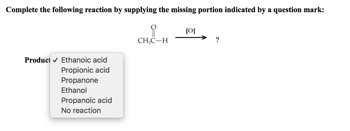 Complete the following reaction by supplying the missing portion indicated by a question mark:
[0]
CH;C–H
?
Product v Ethanoic acid
Propionic acid
Propanone
Ethanol
Propanoic acid
No reaction
