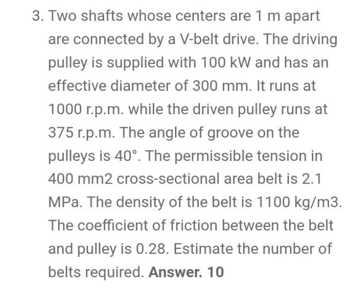 3. Two shafts whose centers are 1 m apart
are connected by a V-belt drive. The driving
pulley is supplied with 100 kW and has an
effective diameter of 300 mm. It runs at
1000 r.p.m. while the driven pulley runs at
375 r.p.m. The angle of groove on the
pulleys is 40°. The permissible tension in
400 mm2 cross-sectional area belt is 2.1
MPa. The density of the belt is 1100 kg/m3.
The coefficient of friction between the belt
and pulley is 0.28. Estimate the number of
belts required. Answer. 10
