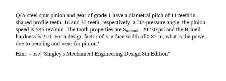Q/A steel spur pinion and gear of grade 1 have a diametral pitch of 11 teeth/in,
shaped profile teeth, 16 and 32 teeth, respectively, a 20° pressure angle, the pinion
speed is 585 rev/min. The tooth properties are Sactbend =20230 psi and the Brinell
hardness is 210. For a design factor of 3, a face width of 0.85 in, what is the power
due to bending and wear for pinion?
Hint: - use "Shigley's Mechanical Engineering Design 8th Edition"

