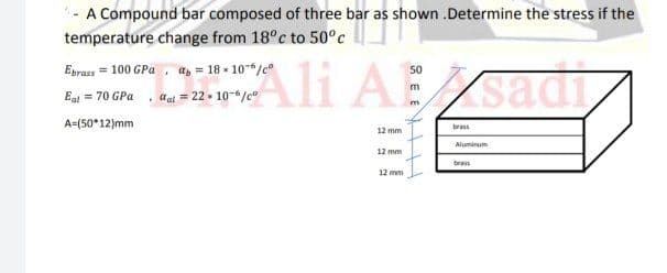- A Compound bar composed of three bar as shown .Determine the stress if the
temperature change from 18°c to 50°c
Ali AEsadi
Eprass = 100 GPa , a, = 18 - 10-6/c°
50
Eat = 70 GPa , al = 22 + 10-6/c°
A=(50*12)mm
brass
12 mm
Aluminum
12 mm
brass
12 mm
