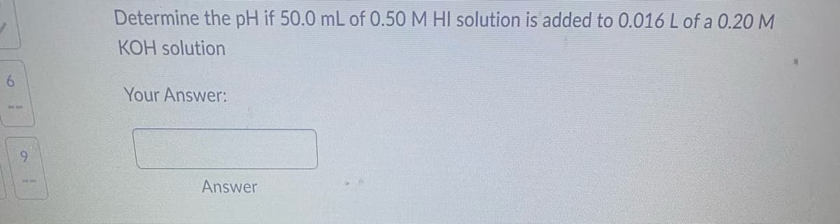 6
9
Determine the pH if 50.0 mL of 0.50 M HI solution is added to 0.016 L of a 0.20 M
KOH solution
Your Answer:
Answer