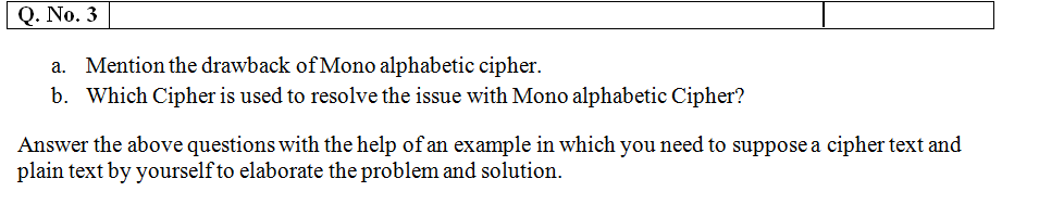 Q. No. 3
a. Mention the drawback ofMono alphabetic cipher.
b. Which Cipher is used to resolve the issue with Mono alphabetic Cipher?
Answer the above questions with the help of an example in which you need to suppose a cipher text and
plain text by yourself to elaborate the problem and solution.
