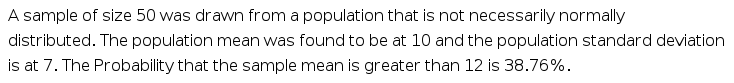 A sample of size 50 was drawn from a population that is not necessarily normally
distributed. The population mean was found to be at 10 and the population standard deviation
is at 7. The Probability that the sample mean is greater than 12 is 38.76%.
