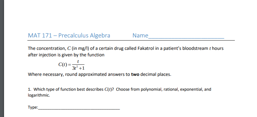 MAT 171 – Precalculus Algebra
Name
The concentration, C (in mg/l) of a certain drug called Fakatrol in a patient's bloodstream t hours
after injection is given by the function
C(t) =:
3t +1
Where necessary, round approximated answers to two decimal places.
1. Which type of function best describes C(t)? Choose from polynomial, rational, exponential, and
logarithmic.
Type:
