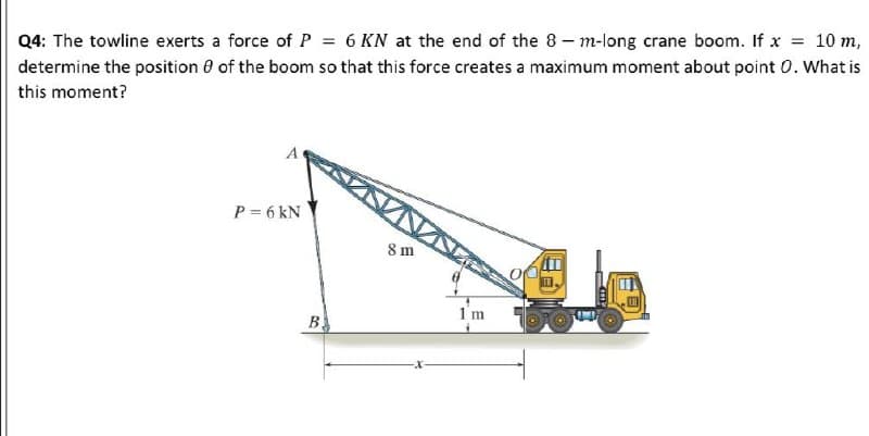= 10 m,
Q4: The towline exerts a force of P = 6 KN at the end of the 8 - m-long crane boom. If x
determine the position 0 of the boom so that this force creates a maximum moment about point 0. What is
this moment?
P = 6 kN
8 m
1 m
B
