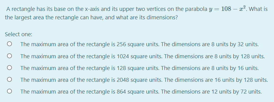 A rectangle has its base on the x-axis and its upper two vertices on the parabola y = 108 – x². What is
the largest area the rectangle can have, and what are its dimensions?
Select one:
The maximum area of the rectangle is 256 square units. The dimensions are 8 units by 32 units.
The maximum area of the rectangle is 1024 square units. The dimensions are 8 units by 128 units.
The maximum area of the rectangle is 128 square units. The dimensions are 8 units by 16 units.
The maximum area of the rectangle is 2048 square units. The dimensions are 16 units by 128 units.
The maximum area of the rectangle is 864 square units. The dimensions are 12 units by 72 units.
