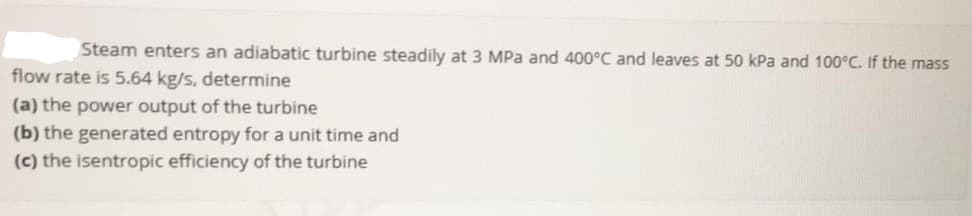 Steam enters an adiabatic turbine steadily at 3 MPa and 400°C and leaves at 50 kPa and 100°C. If the mass
flow rate is 5.64 kg/s, determine
(a) the power output of the turbine
(b) the generated entropy for a unit time and
(c) the isentropic efficiency of the turbine
