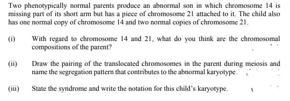 Two phenotypically normal parents produce an abnormal son in which chromosome 14 is
missing part of its short arm but has a piece of chromosome 21 attached to it. The child also
has one normal copy of chromosome 14 and two normal copies of chromosome 21.
(i)
With regard to chromosome 14 and 21, what do you think are the chromosomal
compositions of the parent?
(ii)
Draw the pairing of the translocated chromosomes in the parent during meiosis and
name the segregation pattern that contributes to the abnormal karyotype.
(iii)
State the syndrome and write the notation for this child's karyotype.
