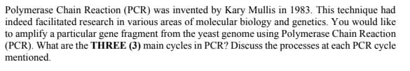 Polymerase Chain Reaction (PCR) was invented by Kary Mullis in 1983. This technique had
indeed facilitated research in various areas of molecular biology and genetics. You would like
to amplify a particular gene fragment from the yeast genome using Polymerase Chain Reaction
(PCR). What are the THREE (3) main cycles in PCR? Discuss the processes at each PCR cycle
mentioned.
