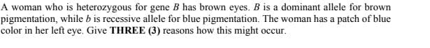 A woman who is heterozygous for gene B has brown eyes. B is a dominant allele for brown
pigmentation, while b is recessive allele for blue pigmentation. The woman has a patch of blue
color in her left eye. Give THREE (3) reasons how this might occur.
