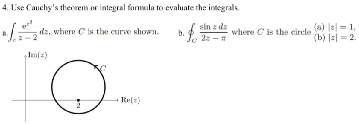 4. Use Cauchy's theorem or integral formula to evaluate the integrals.
a.
1/200² 2
dz, where C is the curve shown.
b.
sin z dz
2z - T
$o
Im(z)
Re(2)
2
where C is the circle
(a) |z| = 1,
(b) |z| = 2.