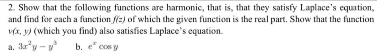 2. Show that the following functions are harmonic, that is, that they satisfy Laplace's equation,
and find for each a function f(z) of which the given function is the real part. Show that the function
v(x, y) (which you find) also satisfies Laplace's equation.
a. 3x²y - y³
b. e cos y