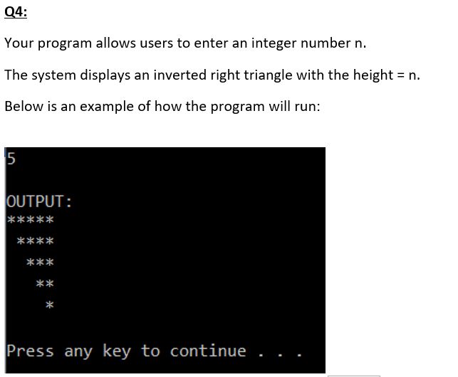 Q4:
Your program allows users to enter an integer number n.
The system displays an inverted right triangle with the height = n.
Below is an example of how the program will run:
OUTPUT:
*****
****
***
**
Press any key to continue
