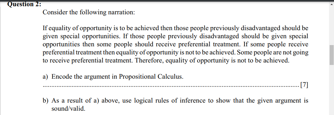 Question 2:
Consider the following narration:
If equality of opportunity is to be achieved then those people previously disadvantaged should be
given special opportunities. If those people previously disadvantaged should be given special
opportunities then some people should receive preferential treatment. If some people receive
preferential treatment then equality of opportunity is not to be achieved. Some people are not going
to receive preferential treatment. Therefore, equality of opportunity is not to be achieved.
a) Encode the argument in Propositional Calculus.
[7]
b) As a result of a) above, use logical rules of inference to show that the given argument is
sound/valid.
