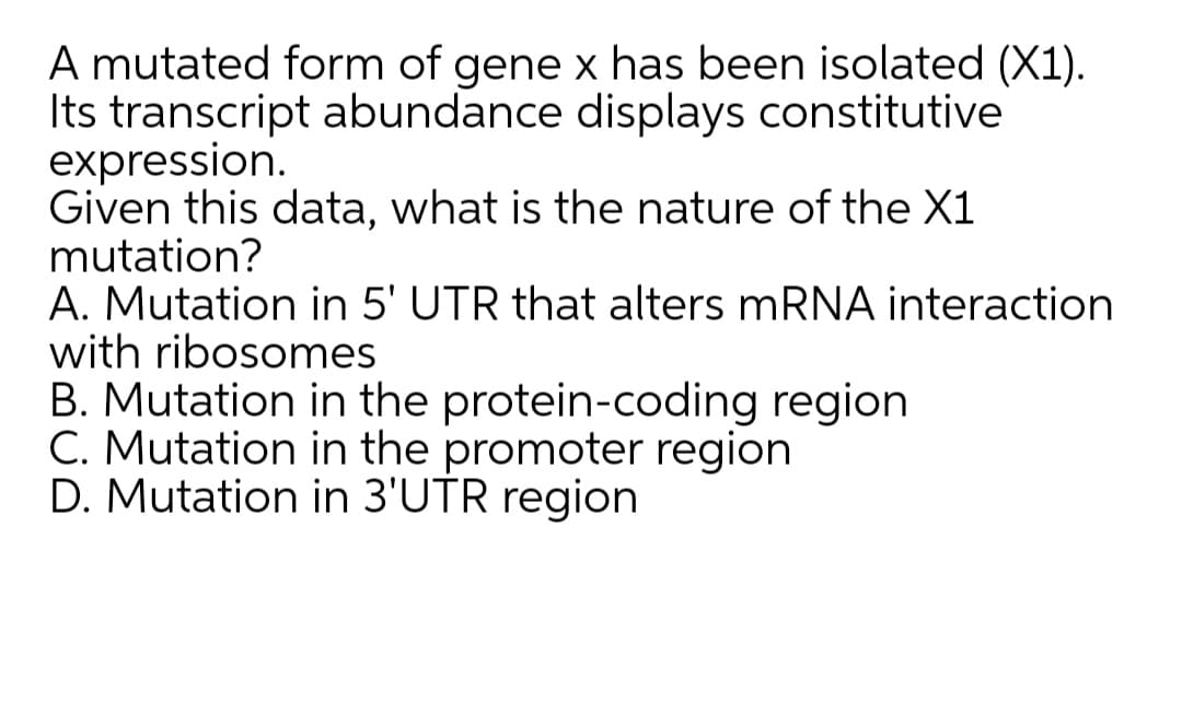 A mutated form of gene x has been isolated (X1).
Its transcript abundance displays constitutive
expression.
Given this data, what is the nature of the X1
mutation?
A. Mutation in 5' UTR that alters mRNA interaction
with ribosomes
B. Mutation in the protein-coding region
C. Mutation in the promoter region
D. Mutation in 3'UTR region
