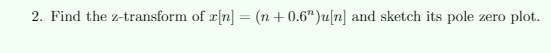 2. Find the z-transform of r[n] = (n + 0.6")u[n] and sketch its pole
plot.
zero
