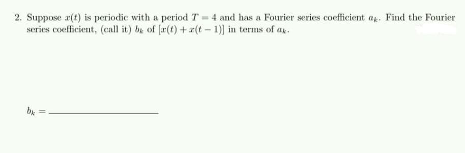 2. Suppose r(t) is periodic with a period T = 4 and has a Fourier series coefficient a. Find the Fourier
series coefficient, (call it) bx of [r(t) + x(t - 1)] in terms of ak.
%3D
bk
