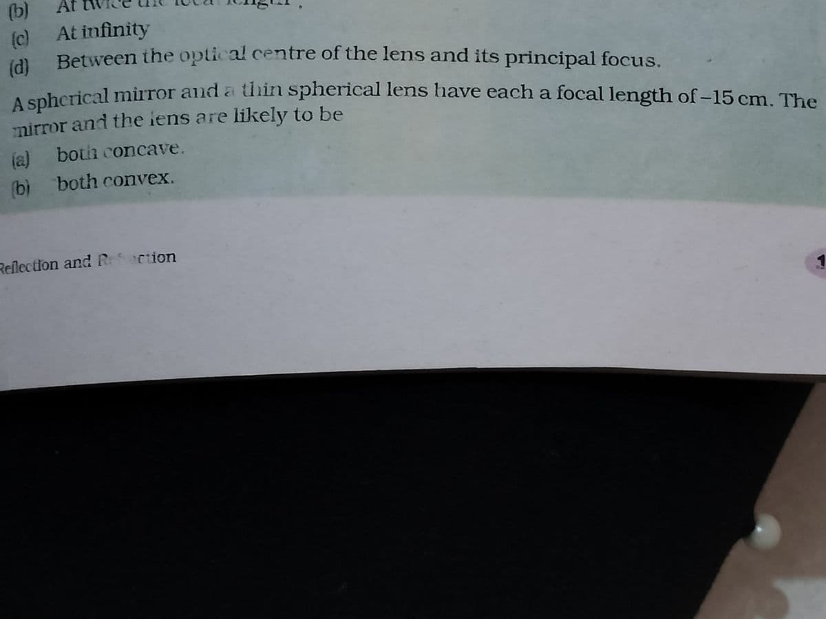 (b)
At
(c) At infinity
(d) Between the optical centre of the lens and its principal focus.
A spherical mirror and a thin spherical lens have each a focal length of -15 cm. The
mirror and the lens are likely to be
(a) both concave.
(b) both convex.
Reflection and Reaction
1