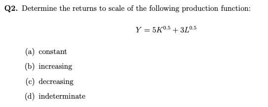 Q2. Determine the returns to scale of the following production function:
Y = 5K0.5 +3L0.5
(a) constant
(b) increasing
(c) decreasing
(d) indeterminate
