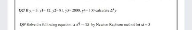 Q2/If y.= 3, yl= 12, y2= 81, y3 2000, y4- 100 calculate A'y
Q3/ Solve the following equation x eš = 15 by Newton Raphson method let xi = 5
