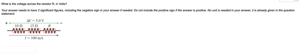 What is the voltage across the resistor R, in Volts?
Your answer needs to have 2 significant figures, including the negative sign in your answer if needed. Do not include the positive sign if the answer is positive. No unit is needed in your answer, it is already given in the question
statement.
AV= 5.0 V
+
10 N
15 N
R
1= 100 mA
